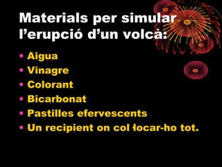 Materials per simular
l’erupció d’un volcà:
•
•
•
•
•
•

Aigua
Vinagre
Colorant
Bicarbonat
Pastilles efervescents
Un recipient on col·locar-ho tot.

 