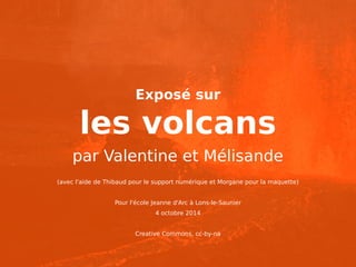 Exposé sur 
les volcans 
par Valentine et Mélisande 
(avec l'aide de Thibaud pour le support numérique et Morgane pour la maquette) 
Pour l'école Jeanne d'Arc à Lons-le-Saunier 
4 octobre 2014 
Creative Commons, cc-by-na 
 