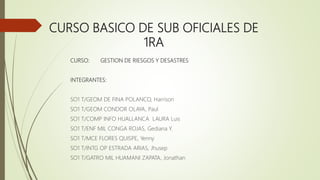 CURSO BASICO DE SUB OFICIALES DE
1RA
CURSO: GESTION DE RIESGOS Y DESASTRES
INTEGRANTES:
SO1 T/GEOM DE FINA POLANCO, Harrison
SO1 T/GEOM CONDOR OLAYA, Paul
SO1 T/COMP INFO HUALLANCA LAURA Luis
SO1 T/ENF MIL CONGA ROJAS, Gediana Y.
SO1 T/MCE FLORES QUISPE, Yenny
SO1 T/INTG OP ESTRADA ARIAS, Jhusep
SO1 T/GATRO MIL HUAMANI ZAPATA, Jonathan
 