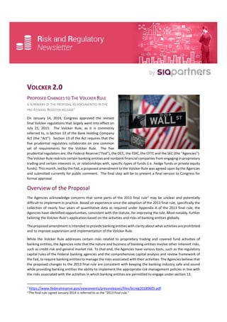 VOLCKER 2.0
PROPOSED CHANGES TO THE VOLCKER RULE
A SUMMARY OF THE PROPOSAL AS DOCUMENTED IN THE
PRE-FEDERAL REGISTER RELEASE1
On January 14, 2014, Congress approved the revised
final Volcker regulations that largely went into effect on
July 21, 2015. The Volcker Rule, as it is commonly
referred to, is Section 13 of the Bank Holding Company
Act (the “Act”). Section 13 of the Act requires that the
five prudential regulators collaborate on one common
set of requirements for the Volcker Rule. The five
prudential regulators are; the Federal Reserve (“Fed”), the OCC, the FDIC, the CFTC and the SEC (the “Agencies”).
The Volcker Rule restricts certain banking entities and nonbank financial companies from engaging in proprietary
trading and certain interests in, or relationships with, specific types of funds (i.e. hedge funds or private equity
funds). This month, led by the Fed, a proposed amendment to the Volcker Rule was agreed upon by the Agencies
and submitted currently for public comment. The final step will be to present a final version to Congress for
formal approval.
Overview of the Proposal
The Agencies acknowledge concerns that some parts of the 2013 final rule2
may be unclear and potentially
difficult to implement in practice. Based on experience since the adoption of the 2013 final rule, specifically the
collection of nearly four years of quantitative data as required under Appendix A of the 2013 final rule, the
Agencies have identified opportunities, consistent with the statute, for improving the rule. Most notably, further
tailoring the Volcker Rule’s application based on the activities and risks of banking entities globally.
The proposed amendment is intended to provide banking entities with clarity about what activities are prohibited
and to improve supervision and implementation of the Volcker Rule.
While the Volcker Rule addresses certain risks related to proprietary trading and covered fund activities of
banking entities, the Agencies note that the nature and business of banking entities involve other inherent risks,
such as credit risk and general market risk. To that end, the Agencies have various tools, such as the regulatory
capital rules of the Federal banking agencies and the comprehensive capital analysis and review framework of
the Fed, to require banking entities to manage the risks associated with their activities. The Agencies believe that
the proposed changes to the 2013 final rule are consistent with keeping the banking industry safe and sound
while providing banking entities the ability to implement the appropriate risk management policies in line with
the risks associated with the activities in which banking entities are permitted to engage under section 13.
1
https://www.federalreserve.gov/newsevents/pressreleases/files/bcreg20180605.pdf
2 The final rule signed January 2014 is referred to as the “2013 final rule.”
 