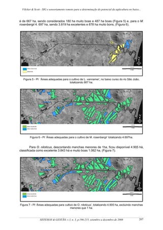 Völcker & Scott - SIG e sensoriamento remoto para a determinação do potencial da aqüicultura no baixo...



é de 667 ha, sendo considerados 180 ha muito boas e 487 ha boas (Figura 5) e, para o M.
rosenbergii 4. 697 ha, sendo 3.819 ha excelentes e 878 ha muito bons, (Figura 6).




  Figura 5 - PI ‘Áreas adequadas para o cultivo de L. vannamei’, no baixo curso do rio São João,
                                      totalizando 667 ha.




        Figura 6 - PI ‘Áreas adequadas para o cultivo de M. rosenbergii’ totalizando 4.697ha.


         Para O. niloticus, descontando manchas menores de 1ha, ficou disponível 4.905 há,
classificada como excelente 3.843 há e muito boas 1.062 ha, (Figura 7).




Figura 7 - PI ‘Áreas adequadas para cultivo de O. niloticus’, totalizando 4.905 ha, excluindo manchas
                                         menores que 1 ha.



                SISTEMAS & GESTÃO, v.3, n. 3, p.196-215, setembro a dezembro de 2008                   207
 