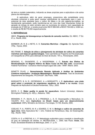 Völcker & Scott - SIG e sensoriamento remoto para a determinação do potencial da aqüicultura no baixo...



da terra e modelo matemático, indicando as áreas propícias para a aqüicultura e de outros
planos de informações.
        A aqüicultura, além de gerar empregos, proporciona alta rentabilidade como
atividade comercial e pode gerar receitas significativas de exportação para o país. O
potencial da área estudada para o cultivo da tilápia e do pitu gigante-da-malásia, se
devidamente aproveitado, pode transformar-se em uma das mais importantes fontes de
geração de divisas do setor primário para os municípios do entorno, com capacidade de
produção de 27.959 ton. e receita anual entre R$ 97.856.500 a R$167.754.000 e, 9.864 ton.
e receita de R$ 88.776.000 respectivamente.

5. REFERÊNCIAS
ABCC. Programa de biossegurança na fazenda de camarão marinho. Ed. ABCC, 1ª Ed.
61 p., Recife, 2002.


BARBIERI JR, R. B. e NETO, A. O. Camarões Marinhos – Engorda. Ed. Aprenda Fácil.
370p., Viçosa, 2002.


BELTRAME, E. Seleção de sítios e planejamento da atividade de cultivo de camarões
marinhos com base em geotecnologias. Tese submetida ao Programa de Pós-Graduação
em Geografia da UFSC para obtenção do título de Doutor. 197 p., Florianópolis, 2003.


BENIGNO, E.; SAUNDERS, C. e WASSERMAN, J. C. Estudo dos Efeitos da
Renaturalização no Regime Hídrico do Baixo Curso do Rio São João. Universidade
Federal Fluminense - Consórcio Intermunicipal Lagos São João - WWF. Niterói. 2003.


BONETTI FILHO, J. Sensoriamento Remoto Aplicado à Análise de Ambientes
Costeiros Impactados - Avaliação Metodológica: Baixada Santista. Tese de Doutorado.
Departamento de Geografia, FFLCH/USP. São Paulo, 1996.


BORGHETTI, B. N. R.; OSTRENSHY, A. e BORGHETTI, J. R. Aqüicultura: uma visão
geral sobre a produção de organismos aquáticos no Brasil e no mundo. Grupo
Integrado de Aqüicultura e Estudos Ambientais, 128 p., 2003.


BOYD, C. E. Water quality in ponds for aquaculture. Auburn Universiyt, Alabama.
Birmingham Publishig Co. 482 p., Alabama, 1990.


BRANDINI, F. P.; SILVA, A. S. e PROENÇA, L. A. O. Oceanografia e Maricultura. In:
VALENTI, W.C. (ed.) Aqüicultura no Brasil: bases para um desenvolvimento
sustentável. CNPq. Ministério da Ciência e Tecnologia, 73-106, Brasília, 2000.


COELHO, P. A.; PORTO, M. R. e SOARES, C. M. A. Biologia e cultivo de camarões de
água doce. Série Aqüicultura No 1. Univ. Federal de Pernambuco, Dep. de Oceanografia.
53p., Recife, 1982.


COSTA, H. G. e FREITAS, A. L. P. Metodologia multicritério para a medição e classificação
do grau de satisfação de clientes. In: METROLOGIA, 1., 2000, São Paulo. Anais...São
Paulo: Sociedade Brasileira de Metrologia, 2000. v.1. p.10.


                SISTEMAS & GESTÃO, v.3, n. 3, p.196-215, setembro a dezembro de 2008                   210
 