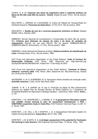 Völcker & Scott - SIG e sensoriamento remoto para a determinação do potencial da aqüicultura no baixo...



CUNHA, S. B. da. Impactos das obras de engenharia sobre o ambiente biofísico da
Bacia do Rio São João (Rio de Janeiro – Brasil). Edição do autor. 378 p., Rio de Janeiro,
1995.


DELL’ORTO, L.; MORAIS, M. e SOLEDADE, D. Cultivo de Tilápias em Tanques-Rede em
Ambiente Estuarino. Panorama da Aqüicultura, 12 (72):15-21, Rio de Janeiro, 2002.


DIAS-NETO, J. Gestão do uso do s recursos pesqueiros marinhos no Brasil. Edições
IBAMA, 242 p., Brasília, 2003.


EMBRAPA. Serviço Nacional de Levantamento e Conservação de Solos (Rio de Janeiro,
RJ). Critérios para distinção de classes de solos e de fases de unidades de
mapeamento. Normas em uso pelo SNLCS. Rio de Janeiro: EMBRAPA-SNLCS,
(EMBRAPA-SNLCS. Documentos, 11), 67p., Rio de Janeiro, 1988.


EMBRAPA. Centro Nacional de Pesquisa de Solos. Sistema brasileiro de classificação de
solos. Embrapa Solos, 412 p., Rio de Janeiro, 1999.


FAO (Food and Agriculture Organization of the United Nations). Code of Conduct for
Responsible Fisheries. FAO, Roma, 1995. Disponível em: http://www.fao.org/
docrep/005/v9878e/v9878e00.htm. Acesso em: 13 de março de 2007.


FAO (Food and Agriculture Organization of the United Nations). Yearbook of fishery
statistics: summary table. FAO, Roma, 2002. Disponível em: http:/www.fao.org. Acesso
em: 22 de junho de 2005.


HILDSDORF, A. W. S. & MOREIRA, R. G. Aqüicultura retoma desafios da revolução verde.
Scientific American, 2 (22), 24-29, São Paulo, 2004.


JÚNIOR, H. M. J. & JUNIOR, W. R. dos S. Produção de tilápia do Nilo (Oreochromis
niloticus) em regiões frias do Planalto Serrano de Santa Catarina, In: I Congresso da
Sociedade Brasileira de Aqüicultura e Biologia Aquática – Aqüimerco, 2004, Vitória. Anais...
p. 161.


KAPETSKY, J. M.; MCGREGOR, L. e NANNE, E. H. A geographical information system
and satellite remote sensing to plan for aquaculture development: a FAO –
UNEP/GRID cooperative study in Costa Rica. FAO Fisheries Technical Paper, no 287, 51
p., Roma, 1987.


KAPETSKY, J. M.; HILL, J. M. e WORTHY, L. D. A Geographical Information System for
Catfish farming Development. Aquaculture, 68,311-320, 1988.


KAPETSKY, J. M. & NATH, S. S. A strategic assessment of the potential for freshwater
fish farming in Latin America. FAO Copescal Technical Paper, 10, Roma, 128 p., 1997.




                 SISTEMAS & GESTÃO, v.3, n. 3, p.196-215, setembro a dezembro de 2008                   211
 