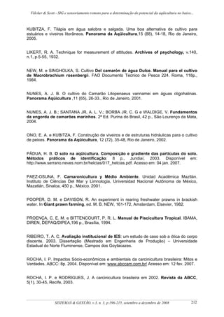 Völcker & Scott - SIG e sensoriamento remoto para a determinação do potencial da aqüicultura no baixo...



KUBITZA, F. Tilápia em água salobra e salgada. Uma boa alternativa de cultivo para
estuários e viveiros litorâneos. Panorama da Aqüicultura,15 (88), 14-18, Rio de Janeiro,
2005.


LIKERT, R. A. Technique for measurement of attitudes. Archives of psychology, v.140,
n.1, p.5-55, 1932.


NEW, M. e SINGHOLKA, S. Cultivo Del camarón de água Dulce. Manual para el cultivo
de Macrobrachium rosenbergii. FAO Documento Técnico de Pesca 224. Roma, 118p.,
1984.


NUNES, A. J. B. O cultivo do Camarão Litopenaeus vannamei em águas oligohalinas.
Panorama Aqüicultura ,11 (65), 26-33., Rio de Janeiro, 2001.


NUNES, A. J. B.; SANTANA JR, A. L. V.; BORBA JR, C. G e WALDIGE, V. Fundamentos
da engorda de camarões marinhos. 2ª Ed. Purina do Brasil, 42 p., São Lourenço da Mata,
2004.


ONO, E. A. e KUBITZA, F. Construção de viveiros e de estruturas hidráulicas para o cultivo
de peixes. Panorama da Aqüicultura, 12 (72), 35-48, Rio de Janeiro, 2002.


PÁDUA, H. B. O solo na aqüicultura. Composição e gradiente das partículas do solo.
Métodos práticos de identificação: 8 p., Jundiaí, 2003. Disponível em:
http://www.serrano.neves.nom.br/helcias/017_helcias.pdf. Acesso em: 04 jan. 2007.


PAEZ-OSUNA, F. Camaronicultura y Médio Ambiente. Unidad Acadêmica Maztlán.
Instituto de Ciências Del Mar y Limnologia, Universidad Nacional Autônoma de México,
Mazatlán, Sinaloa, 450 p., México. 2001.


POOPER, D. M. e DAVISON, R. An experiment in rearing freshwater prawns in brackish
water. In Giant prawn farming, ed. M. B. NEW, 161-172, Amsterdam, Elsevier, 1982.


PROENÇA, C. E. M. e BITTENCOURT, P. R. L. Manual de Piscicultura Tropical. IBAMA,
DIREN, DEPAQ/DIPEA,196 p., Brasília, 1994.


RIBEIRO, T. A. C. Avaliação institucional de IES: um estudo de caso sob a ótica do corpo
discente. 2003. Dissertação (Mestrado em Engenharia de Produção) – Universidade
Estadual do Norte Fluminense, Campos dos Goytacazes.


ROCHA, I. P. Impactos Sócio-econômicos e ambientais da carcinicultura brasileira: Mitos e
Verdades. ABCC: 8p. 2004. Disponível em: www.abccam.com.br/ Acesso em: 12 fev. 2007.


ROCHA, I. P. e RODRIGUES, J. A carcinicultura brasileira em 2002. Revista da ABCC,
5(1), 30-45, Recife, 2003.



                SISTEMAS & GESTÃO, v.3, n. 3, p.196-215, setembro a dezembro de 2008                   212
 