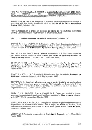 Völcker & Scott - SIG e sensoriamento remoto para a determinação do potencial da aqüicultura no baixo...



ROCHA, I. P.; RODRIGUES, J. & AMORIM, L. A carcinicultura brasileira em 2003. Recife,
2004.         Disponível       em:        http://www.mcraquacultura.com.br/arquivos/
A%20CARCINICULTURA%20EM%202003.pdf. Acesso em: 04 jan. 2007.


ROUSE, D. B. e KAHN, B. M. Production of Australian red claw Cherax quadricarinatus in
polyculture with Nile tilapia Oreochromis niloticus. Journal of the World Aquaculture
Society, 29 (3), 340-344, 1998.


ROY, B. Classement et choix em presence de points de vue multiples (la methode
Electre). Lausanne: Presses Polytechniques et Universitaires, 1968.


SAATY, T. L. Método de análise hierárquica. São Paulo: McGraw-Hill, 1991.


SANTOS, M. J. M. e VALENTI, W. C. Production of Nile tilapia Oreochromis niloticus and
freshwater prawn Macrobrachium rosenbergii stocked at different densities in polyculture
systems in Brazil. Journal of the World Aquaculture Society, 37(3), (no prelo), 2002.


SANTOS, H. G. dos; OLMOS ITURRI LARACH, J. & MOTHCI, E. P. Símbolos e convenções
para identificação de classes de solos. Boletim informativo da Sociedade Brasileira de
Ciência do Solo, set./dez, v. 21, (3), 119-122, Campinas, 1996.


SCOTT, P. C. GIS and Remote Sensing – based models for development of
aquaculture and fisheries in the coastal zone: a case study in Baía de Sepetiba,
Brasil. Tese de Doutorado. Institute of Aqualculture, University of Stirling, 244, Stirling.
Scotland, 2003.


SCOTT, P. e ROSS, L. G. O Potencial da Mitilicultura na Baía de Sepetiba. Panorama da
Aqüicultura, (setembro/outubro), 13-19, Rio de Janeiro, 1998.


SEIFFERT, W. Q. Modelo de planejamento para a gestão territorial da carcinicultura
marinha. Tese apresentada para o curso de Pós-Graduação em Engenharia Civil da
Universidade Federal de Santa Catarina (UFSC) para a obtenção do título de Doutor em
Engenharia Civil, 230 p., Santa Catarina, 2003.


SMITH, T. I. J., SANDIFER, P. A. e JENKINS, W. E. Growht and survival of prawns,
Macrobrachium rosenbergii, pond reared in different salinities. In: Giant prawn farming, ed.
M. B. NEW, 191-202, Amsterdam, Elsevier. 1982.


SOUTO, M. V. da S. e AMARO, V. E. Aplicação das técnicas de geoprocessamento para o
mapeamento da Vulnerabilidade Natural para a região da Ponta do Tubarão, litoral
setentrional do Estado do Rio Grande do Norte, município de Macau. Anais XII SBSR,
2773-2778, Gioânia, 2005.


VALENTI, W. C. Freshwater prawn culture in Brazil. World Aquacult., 24 (1), 30-34, Baton
Rouge, 1993.



                 SISTEMAS & GESTÃO, v.3, n. 3, p.196-215, setembro a dezembro de 2008                   213
 