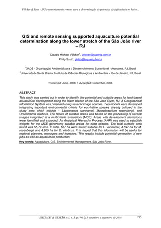 Völcker & Scott - SIG e sensoriamento remoto para a determinação do potencial da aqüicultura no baixo...




 GIS and remote sensing supported aquaculture potential
determination along the lower stretch of the São João river
                           – RJ
                            Claudio Michael Völcker1, volcker@superig.com.br
                                     Philip Scott2, philip@laquasig.bio.br

      1
       OADS - Organização Ambiental para o Desenvolvimento Sustentável - Araruama, RJ, Brasil
2
 Universidade Santa Úrsula, Instituto de Ciências Biológicas e Ambientais - Rio de Janeiro, RJ, Brasil


                           *Received: June, 2008 / Accepted: December, 2008


ABSTRACT
This study was carried out in order to identify the potential and suitable areas for land-based
aquaculture development along the lower stretch of the São João River, RJ. A Geographical
Information System was prepared using several image sources. Two models were developed
integrating important environmental criteria for euryhaline species already cultured in the
study area which include – Litopenaeus vannamei, Macrobrachium rosenbergii, and
Oreochromis niloticus. The choice of suitable areas was based on the processing of several
images integrated in a multicriteria evaluation (MCE). Areas with development restrictions
were identified and excluded. An Analytical Hierarchy Process (AHP) was used to establish
weights for the MCE generating suitable areas for each species. The total suitable area
found was 55.79 km2. In total, 667 ha were found suitable for L. vannamei, 4.697 ha for M.
rosenbergii and 4,905 ha for O. niloticus. It is hoped that this information will be useful for
regional planners, managers and investors. The results include potential generation of new
jobs as well as aquaculture production.
Key-words: Aquaculture. GIS. Environmental Management. São João River.




                   SISTEMAS & GESTÃO, v.3, n. 3, p.196-215, setembro a dezembro de 2008                   215
 
