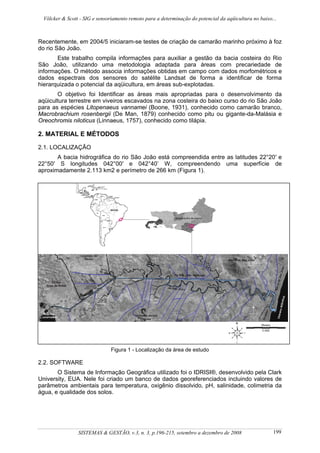 Völcker & Scott - SIG e sensoriamento remoto para a determinação do potencial da aqüicultura no baixo...



Recentemente, em 2004/5 iniciaram-se testes de criação de camarão marinho próximo à foz
do rio São João.
       Este trabalho compila informações para auxiliar a gestão da bacia costeira do Rio
São João, utilizando uma metodologia adaptada para áreas com precariedade de
informações. O método associa informações obtidas em campo com dados morfométricos e
dados espectrais dos sensores do satélite Landsat de forma a identificar de forma
hierarquizada o potencial da aqüicultura, em áreas sub-explotadas.
       O objetivo foi Identificar as áreas mais apropriadas para o desenvolvimento da
aqüicultura terrestre em viveiros escavados na zona costeira do baixo curso do rio São João
para as espécies Litopenaeus vannamei (Boone, 1931), conhecido como camarão branco,
Macrobrachium rosenbergii (De Man, 1879) conhecido como pitu ou gigante-da-Malásia e
Oreochromis niloticus (Linnaeus, 1757), conhecido como tilápia.

2. MATERIAL E MÉTODOS

2.1. LOCALIZAÇÃO
       A bacia hidrográfica do rio São João está compreendida entre as latitudes 22°20′ e
22°50′ S longitudes 042°00′ e 042°40’ W, compreendendo uma superfície de
aproximadamente 2.113 km2 e perímetro de 266 km (Figura 1).




                                Figura 1 - Localização da área de estudo

2.2. SOFTWARE
       O Sistema de Informação Geográfica utilizado foi o IDRISI®, desenvolvido pela Clark
University, EUA. Nele foi criado um banco de dados georeferenciados incluindo valores de
parâmetros ambientais para temperatura, oxigênio dissolvido, pH, salinidade, colimetria da
água, e qualidade dos solos.




                 SISTEMAS & GESTÃO, v.3, n. 3, p.196-215, setembro a dezembro de 2008                   199
 