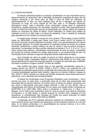 Völcker & Scott - SIG e sensoriamento remoto para a determinação do potencial da aqüicultura no baixo...



2.3. FONTES DE DADOS
        Os fatores ambientais ligados à produção considerados os mais importantes para o
desenvolvimento da aqüicultura, são a salinidade, temperatura superficial da água, teor de
oxigênio dissolvido e pH. Entre julho de 2005 a julho de 2006 em intervalos de
aproximadamente 15 dias, em sete estações fixas, da foz à barragem da represa de
Juturnaíba ao longo do curso original do Rio São João e 18 estações adicionais,
abrangendo canais, valas e afluentes, foram observados valores para os parâmetros
temperatura, oxigênio dissolvido, pH, salinidade, superfície e fundo. Para cada parâmetro foi
criado um Plano de Informações através da interpolação dos valores médios de superfície
obtidos na campanha de coleta de dados. Foram realizadas 14 coletas para análise de
colimetria na foz do rio São João e no Canal dos Medeiros. Todo o material foi analisado
pelo laboratório da Cia. Álcalis em Arraial do Cabo.
        A imagem-base utilizada no estudo foi uma Landsat 7 TM da órbita e ponto 216/076,
obtida em 28/02/2000 e cedida pelo Global Land Cover Facility (GLCF) do Institute for
Advanced Computer Studies (Maryland University, EUA), com aproximadamente 90 metros
de resolução espacial. A correção geométrica foi realizada através de pontos de controle,
utilizando confluências e pontos notáveis da rede de canais e vias de acesso principal e
secundário. Composições em falso colorido utilizando as bandas 4, 5 e 7; 5, 4 e 2 e 7, 5 e 4
foram criadas para realizar a classificação supervisionada da área de estudo, subsidiadas
por pontos de controle colhidos em campo descrevendo o uso predominante do solo. As
informações foram aferidas em algumas fotografias aéreas disponíveis da região.
       Uma indicação do relevo da região de estudo foi obtida utilizando-se uma imagem
SRTM (Shuttle Radar Topography Mission), desenvolvido pela NASA do ano 2000, com
aproximadamente 90 metros de resolução espacial. A imagem foi importada para o IDRISI®,
recortada e ajustada à imagem Landsat 7 da área de trabalho.
       Para análise das áreas viáveis para as três espécies consideradas seguiu-se o
modelo descrito por SCOTT & ROSS, (1998) e SCOTT, (2003), com proposta de uma
metodologia de avaliação espacial para a localização de áreas potenciais para a aqüicultura.
A mesma metodologia aplicada neste trabalho, seguindo os mesmos critérios e etapas do
SIG, (SCOTT, 2003), resultou em mapas que também localizaram áreas disponíveis para a
aqüicultura, com a diferença da microregionalidade.
        O método de Combinação Linear Ponderada (Weighted Linear Combination – WLC)
permite que para um dado local, a pontuação baixa de um fator seja compensada pela
pontuação alta de outro(s) fator(es). As formas como os fatores se podem compensar uns
aos outros é determinada pelo peso relativo atribuído a cada um dos fatores. Para a
reclassificação dos Planos de Informação (PI) foi usada uma escala similar à proposta por
KAPETSKY et al. (1987,1988, 1997), onde 4 = Excelente; 3 = Muito bom; 2 = Bom e 1 =
Regular. Como critério para reclassificar cada PI, usou-se sempre que possível indicações
da literatura, e na falta destas, a opinião pessoal do primeiro autor, baseada em sua
experiência. A reclassificação das camadas em função dos pesos atribuídos foi obtida
através da utilização do módulo RECLASS do IDRISI®.
        A integração dos PI foi realizada utilizando avaliação de multicritérios, num modelo
geral contendo quatro sub-modelos que adequaram a área analisada conforme a) o uso dos
solos, b) os fatores ambientais, c) a disponibilidade de recursos hídricos e d) a infra-
estrutura, conforme ilustrado na Figura 2.




                 SISTEMAS & GESTÃO, v.3, n. 3, p.196-215, setembro a dezembro de 2008                   200
 