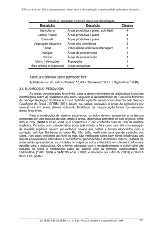 Völcker & Scott - SIG e sensoriamento remoto para a determinação do potencial da aqüicultura no baixo...



                        Tabela 2 - Ocupação e uso do solo e sua classificação.
                 Descrição                               Descrição                       Classes
               Agricultura               Áreas produtiva e plana, solo fértil                4
             Campo / pasto               Áreas produtiva e plana                             4
                Canavial                 Áreas produtiva e plana                             3
           Vegetação arbustiva           Áreas não prioritárias                              2
                 Taboa                   Indica áreas com baixa drenagem                     2
                 mangue                  Áreas de preservação                                1
                 Florest                 Áreas de preservação                                1
            Morro / elevações            Topografia                                          1
         Área urbana e expansão          Áreas antrópicas                                    1


        Assim, a expressão para o submodelo fica:
        Aptidão de uso do solo = (‘Pastos’ * 0,48 + ‘Canaviais’ * 0,11 + ‘Agricultura’ * 0,41)

2.5. SUBMODELO ‘PEDOLOGIA’
       As áreas consideradas favoráveis para o desenvolvimento da aqüicultura incluíram
informações sobre a) ‘qualidade dos solos’ segundo o Departamento de Recursos Minerais
do Serviço Geológico do Brasil e b) sua ‘aptidão agrícola’ assim como descrita pelo Serviço
Geológico do Brasil - CPRM, 2001. Assim, os pastos, canaviais e áreas de agricultura por
situarem-se em áreas planas indicando facilidade de mecanização foram consideradas
áreas favoráveis.
       Para a construção de viveiros escavados, os solos devem apresentar uma textura
composta por uma mistura de silte, argila e areia, idealmente com teor de silte argiloso entre
30% a 70%, (NUNES et al., 2004) e pH próximo a 7, não contendo mais de 10% de matéria
orgânica. Os solos com característica ácida (pH inferior a 5) e com uma alta concentração
de matéria orgânica devem ser evitados devido aos custos e tempo associados com a
correção química. Na bacia do baixo Rio São João, verifica-se uma grande variação dos
solos. Nas cotas próximas ao nível do mar, são verificados solos com fortes influências das
marés apresentando salinidade e tiomorfismo, pertencendo a diferentes ordens, (Tabela 3),
onde estão apresentadas as unidades do mapa de solos e divididos em classes conforme a
aptidão para a aqüicultura. Os critérios adotados para o estabelecimento e subdivisão das
classes de solos e simbologia estão de acordo com as normas estabelecidas em
EMBRAPA, (1988, 1999) e SANTOS et al., (1996) e descritos por PÁDUA, (2003) e ONO &
KUBITZA, (2002).




                 SISTEMAS & GESTÃO, v.3, n. 3, p.196-215, setembro a dezembro de 2008                   202
 