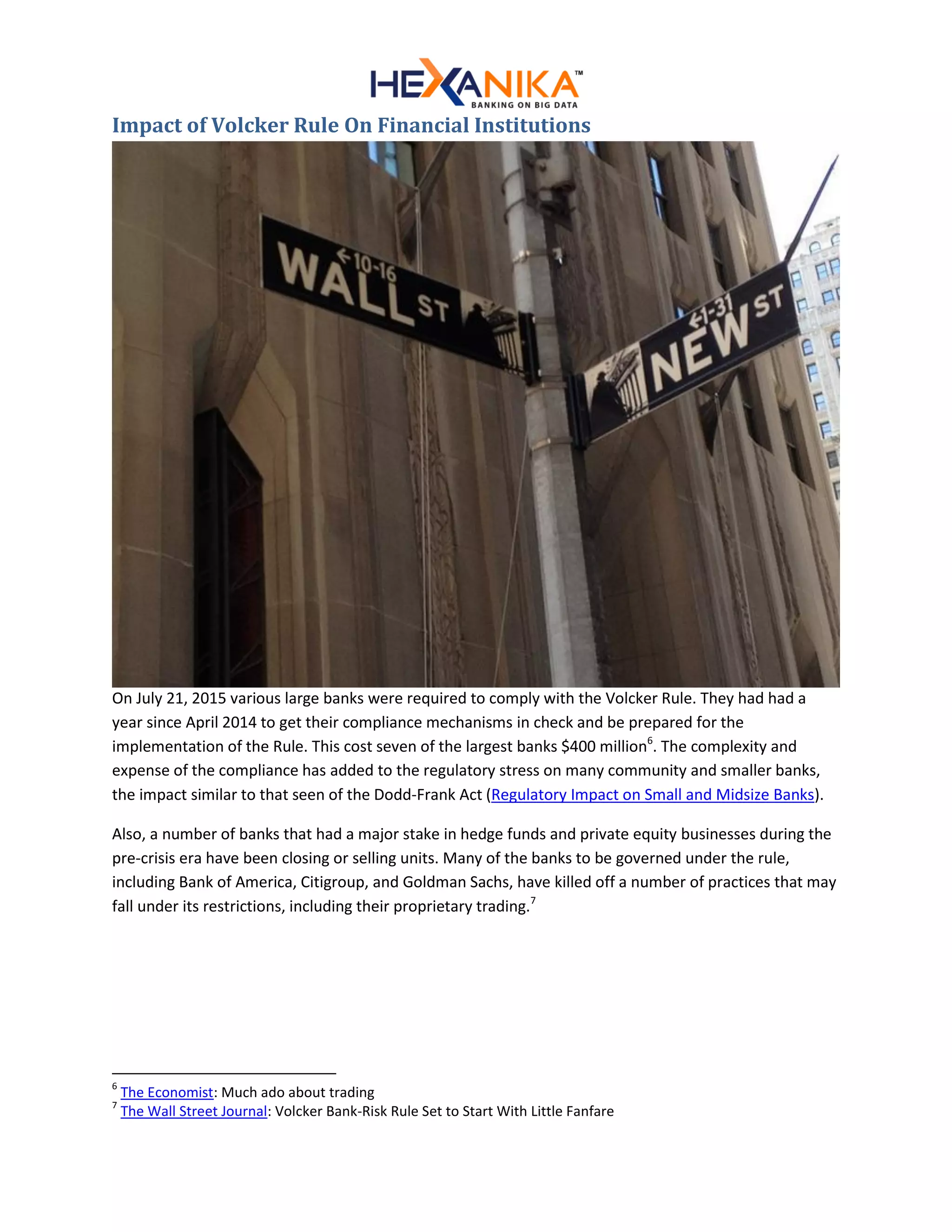 Impact of Volcker Rule On Financial Institutions
On July 21, 2015 various large banks were required to comply with the Volcker Rule. They had had a
year since April 2014 to get their compliance mechanisms in check and be prepared for the
implementation of the Rule. This cost seven of the largest banks $400 million6
. The complexity and
expense of the compliance has added to the regulatory stress on many community and smaller banks,
the impact similar to that seen of the Dodd-Frank Act (Regulatory Impact on Small and Midsize Banks).
Also, a number of banks that had a major stake in hedge funds and private equity businesses during the
pre-crisis era have been closing or selling units. Many of the banks to be governed under the rule,
including Bank of America, Citigroup, and Goldman Sachs, have killed off a number of practices that may
fall under its restrictions, including their proprietary trading.7
6
The Economist: Much ado about trading
7
The Wall Street Journal: Volcker Bank-Risk Rule Set to Start With Little Fanfare
 