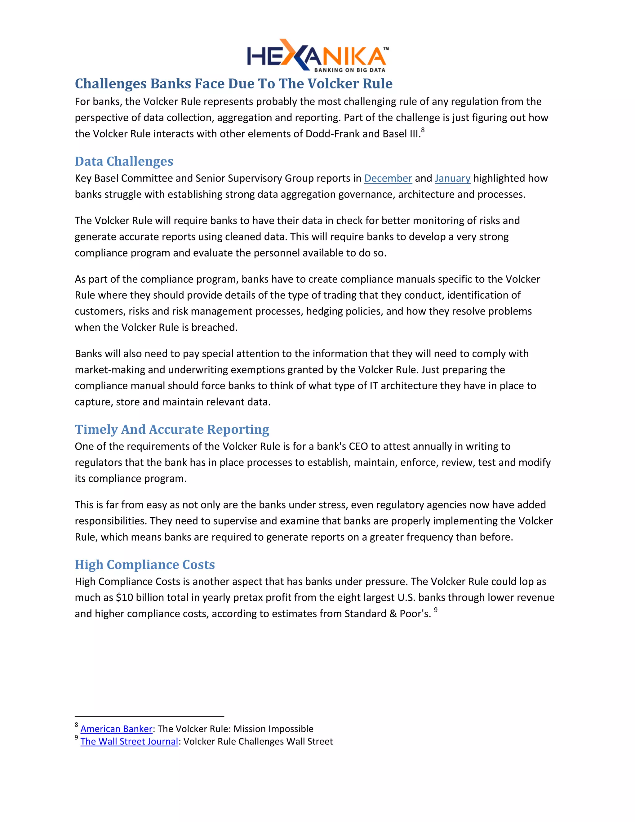 Challenges Banks Face Due To The Volcker Rule
For banks, the Volcker Rule represents probably the most challenging rule of any regulation from the
perspective of data collection, aggregation and reporting. Part of the challenge is just figuring out how
the Volcker Rule interacts with other elements of Dodd-Frank and Basel III.8
Data Challenges
Key Basel Committee and Senior Supervisory Group reports in December and January highlighted how
banks struggle with establishing strong data aggregation governance, architecture and processes.
The Volcker Rule will require banks to have their data in check for better monitoring of risks and
generate accurate reports using cleaned data. This will require banks to develop a very strong
compliance program and evaluate the personnel available to do so.
As part of the compliance program, banks have to create compliance manuals specific to the Volcker
Rule where they should provide details of the type of trading that they conduct, identification of
customers, risks and risk management processes, hedging policies, and how they resolve problems
when the Volcker Rule is breached.
Banks will also need to pay special attention to the information that they will need to comply with
market-making and underwriting exemptions granted by the Volcker Rule. Just preparing the
compliance manual should force banks to think of what type of IT architecture they have in place to
capture, store and maintain relevant data.
Timely And Accurate Reporting
One of the requirements of the Volcker Rule is for a bank's CEO to attest annually in writing to
regulators that the bank has in place processes to establish, maintain, enforce, review, test and modify
its compliance program.
This is far from easy as not only are the banks under stress, even regulatory agencies now have added
responsibilities. They need to supervise and examine that banks are properly implementing the Volcker
Rule, which means banks are required to generate reports on a greater frequency than before.
High Compliance Costs
High Compliance Costs is another aspect that has banks under pressure. The Volcker Rule could lop as
much as $10 billion total in yearly pretax profit from the eight largest U.S. banks through lower revenue
and higher compliance costs, according to estimates from Standard & Poor's. 9
8
American Banker: The Volcker Rule: Mission Impossible
9
The Wall Street Journal: Volcker Rule Challenges Wall Street
 