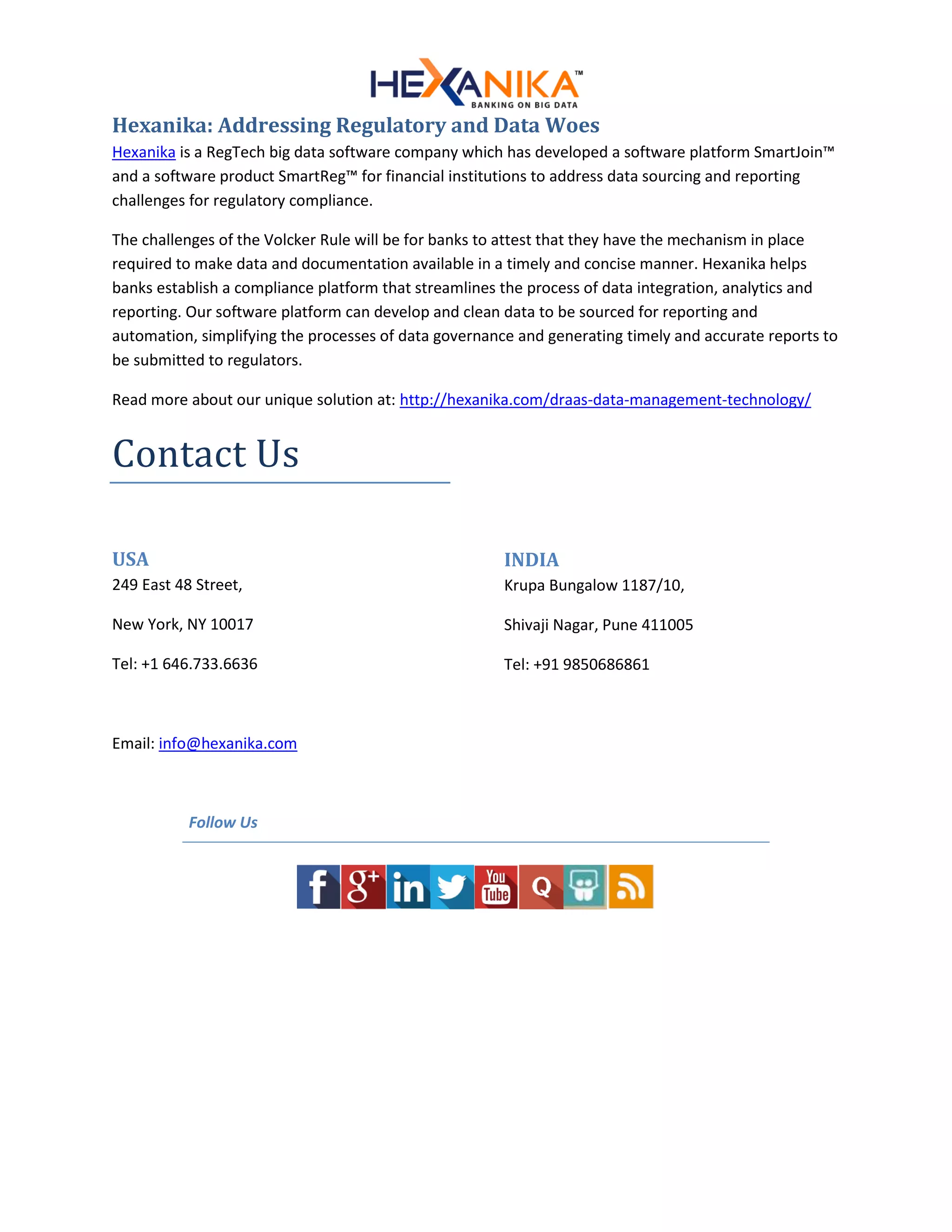 Hexanika: Addressing Regulatory and Data Woes
Hexanika is a RegTech big data software company which has developed a software platform SmartJoin™
and a software product SmartReg™ for financial institutions to address data sourcing and reporting
challenges for regulatory compliance.
The challenges of the Volcker Rule will be for banks to attest that they have the mechanism in place
required to make data and documentation available in a timely and concise manner. Hexanika helps
banks establish a compliance platform that streamlines the process of data integration, analytics and
reporting. Our software platform can develop and clean data to be sourced for reporting and
automation, simplifying the processes of data governance and generating timely and accurate reports to
be submitted to regulators.
Read more about our unique solution at: http://hexanika.com/draas-data-management-technology/
Contact Us
USA
249 East 48 Street,
New York, NY 10017
Tel: +1 646.733.6636
INDIA
Krupa Bungalow 1187/10,
Shivaji Nagar, Pune 411005
Tel: +91 9850686861
Email: info@hexanika.com
Follow Us
 