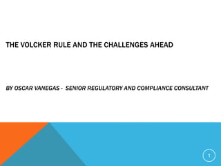 THE VOLCKER RULE AND THE CHALLENGES AHEAD
BY OSCAR VANEGAS - SENIOR REGULATORY AND COMPLIANCE CONSULTANT
1
 
