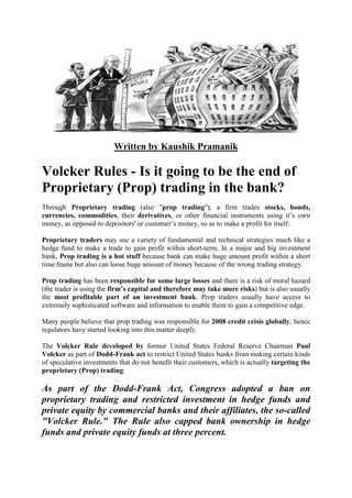 Written by Kaushik Pramanik
Volcker Rules - Is it going to be the end of
Proprietary (Prop) trading in the bank?
Through Proprietary trading (also "prop trading"), a firm trades stocks, bonds,
currencies, commodities, their derivatives, or other financial instruments using it’s own
money, as opposed to depositors' or customer’s money, so as to make a profit for itself.
Proprietary traders may use a variety of fundamental and technical strategies much like a
hedge fund to make a trade to gain profit within short-term. In a major and big investment
bank, Prop trading is a hot stuff because bank can make huge amount profit within a short
time frame but also can loose huge amount of money because of the wrong trading strategy.
Prop trading has been responsible for some large losses and there is a risk of moral hazard
(the trader is using the firm’s capital and therefore may take more risks) but is also usually
the most profitable part of an investment bank. Prop traders usually have access to
extremely sophisticated software and information to enable them to gain a competitive edge.
Many people believe that prop trading was responsible for 2008 credit crisis globally; hence
regulators have started looking into this matter deeply.
The Volcker Rule developed by former United States Federal Reserve Chairman Paul
Volcker as part of Dodd-Frank act to restrict United States banks from making certain kinds
of speculative investments that do not benefit their customers, which is actually targeting the
proprietary (Prop) trading.
As part of the Dodd-Frank Act, Congress adopted a ban on
proprietary trading and restricted investment in hedge funds and
private equity by commercial banks and their affiliates, the so-called
"Volcker Rule." The Rule also capped bank ownership in hedge
funds and private equity funds at three percent.
 