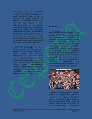 (consumismo) que las necesidades
esenciales de los más necesitados, lo que
tiende además a hacer un uso no
sostenible del medio ambiente. Sin
embargo, la tecnología también puede
ser usada para proteger el medio
ambiente y evitar que las crecientes
necesidades provoquen un agotamiento          Sociedad
o degradación de los recursos materiales
y energéticos del planeta o aumenten las
desigualdades sociales. Como hace uso
                                              Sociedad (del latínsocietas) es un
                                              concepto polisémico, que designa a un
intensivo, directo o indirecto, del medio
                                              tipo particular de agrupación de
ambiente (biosfera), es la causa principal
                                              individuos que se produce tanto entre los
del creciente agotamiento y degradación
                                              humanos       (sociedad     humana      -o
de los recursos naturales del planeta.
                                              sociedades humanas en plural-) como
                                              entre algunos animales (sociedades
La historia de la tecnología es la historia
                                              animales). En ambos casos, la relación
de la invención de herramientas y
                                              que se establece entre los individuos
técnicas con un propósito práctico. La
                                              supera la mera transmisión genética e
historia moderna está relacionada
                                              implica cierto grado de comunicación y
íntimamente con la historia de la ciencia,
                                              cooperación, que en un nivel superior
pues el descubrimiento de nuevos
                                              (cuando se produce la persistencia y
conocimientos ha permitido crear nuevas
                                              transmisión         generacional        de
cosas y, recíprocamente, se han podido
                                              conocimientos y comportamientos por el
realizar      nuevos       descubrimientos
                                              aprendizaje) puede calificarse de cultura.
científicos gracias al desarrollo de nuevas
tecnologías, que han extendido las
posibilidades de experimentación y
adquisición del conocimiento.




                                              El estudio del comportamiento social en
                                              animales (p.ej. en primates o en insectos
                                              eusociales, como algunas hormigas) lo
                                              realiza la etología. De las bases biológicas
                                              del comportamiento social, tanto en
                                              animales como en el ser humano, se
                                              ocupa la sociobiología. Las sociedades

[Escribir texto]                                                               Página 13
 
