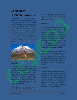 Chimborazo
                                                   forma un ecosistema protegido para
El Chimborazo es el volcán                         preservar el hábitat de los camélidos
y montaña más                 alta del Ecuador y   nativos de los Andes como son la vicuña,
el punto más alejado del centro de la Tierra,      la llama, y la alpaca.
es decir el punto más cercano al espacio
exterior,[1] razón por la cual es llamado como     Glaciares
«el punto más cercano al Sol»,[2][3] debido a
                                                   La parte superior del monte Chimborazo
que el diámetro terrestre en la latitud
                                                   está completamente cubierta por
ecuatorial es mayor que en la latitud del
                                                   glaciares, con brazos al noreste que bajan
Everest (aproximadamente 28º al norte).[4]
                                                   a 4600 msnm. Su glaciar es la fuente de
Su última erupción conocida se cree que se         agua para la población de las provincias
ha producido alrededor de 550 dC.[5] Está          ecuatorianas de Bolívar y Chimborazo. El
situado en los Andes centrales, 150 km al          glaciar del Chimborazo ha disminuido en
sudoeste de Quito y 20 Km al noreste de            las últimas décadas, aparentemente por
Riobamba.                                          las     influencias    combinadas       de
                                                   calentamiento global , la ceniza producto
                                                   de la actividad volcánica reciente del
                                                   Tungurahua y el Fenómeno del Niño.

                                                   Al igual que en otros glaciares de la sierra
                                                   ecuatoriana, el hielo de los glaciares del
                                                   Chimborazo ha sido extraído por hieleros
                                                   para ser vendidos en los mercados de
                                                   Guaranda y Riobamba. En la antigüedad,
                                                   las personas transportaban hielo hasta
                                                   las ciudades costeras, como Babahoyo y
Ubicación
                                                   Vinces.[7]
La cima del monte Chimborazo está sólo
un grado al sur del ecuador, por lo que a          Vulcanismo
pesar de que su elevación sobre el nivel
del mar, que es 6310 msnm, 2530 m                  El Chimborazo es predominantemente un
menor que el Everest, se encuentra a               estratovolcán. Hace unos 35 000 años la
6384,4 km del centro del planeta, lo que           erupción del Chimborazo produjo una
representa un 1,5 km más alejado que la            avalancha de escombros, los depósitos
cima del coloso asiático.[6] Está situado a        de los que subyacen en Riobamba. Luego
150 km al sudoeste de Quito y 20 Km al             entró en erupción varias veces durante el
sureste de Riobamba.                               Holoceno, la última vez alrededor de
                                                   550 DC ± 150 años.[8] Hoy el Chimborazo
El Chimborazo está rodeado por la                  se considera un volcán inactivo.
Reserva Faunística de Chimborazo , que

[Escribir texto]                                                                      Página 4
 