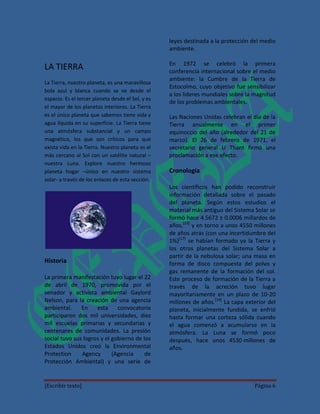 leyes destinada a la protección del medio
                                                   ambiente.

                                                   En 1972 se celebró la primera
LA TIERRA                                          conferencia internacional sobre el medio
                                                   ambiente: la Cumbre de la Tierra de
La Tierra, nuestro planeta, es una maravillosa
                                                   Estocolmo, cuyo objetivo fue sensibilizar
bola azul y blanca cuando se ve desde el
                                                   a los líderes mundiales sobre la magnitud
espacio. Es el tercer planeta desde el Sol, y es
                                                   de los problemas ambientales.
el mayor de los planetas interiores. La Tierra
es el único planeta que sabemos tiene vida y       Las Naciones Unidas celebran el día de la
agua líquida en su superficie. La Tierra tiene     Tierra anualmente en el primer
una atmósfera substancial y un campo               equinoccio del año (alrededor del 21 de
magnético, los que son críticos para que           marzo). El 26 de febrero de 1971, el
exista vida en la Tierra. Nuestro planeta es el    secretario general U Thant firmó una
más cercano al Sol con un satélite natural –       proclamación a ese efecto.
nuestra Luna. Explore nuestro hermoso
planeta hogar –único en nuestro sistema            Cronología
solar- a través de los enlaces de esta sección.
                                                   Los científicos han podido reconstruir
                                                   información detallada sobre el pasado
                                                   del planeta. Según estos estudios el
                                                   material más antiguo del Sistema Solar se
                                                   formó hace 4.5672 ± 0.0006 millardos de
                                                   años,[23] y en torno a unos 4550 millones
                                                   de años atrás (con una incertidumbre del
                                                   1%)[17] se habían formado ya la Tierra y
                                                   los otros planetas del Sistema Solar a
                                                   partir de la nebulosa solar; una masa en
Historia                                           forma de disco compuesta del polvo y
                                                   gas remanente de la formación del sol.
La primera manifestación tuvo lugar el 22          Este proceso de formación de la Tierra a
de abril de 1970, promovida por el                 través de la acreción tuvo lugar
senador y activista ambiental Gaylord              mayoritariamente en un plazo de 10-20
Nelson, para la creación de una agencia            millones de años.[24] La capa exterior del
ambiental.     En    esta     convocatoria         planeta, inicialmente fundida, se enfrió
participaron dos mil universidades, diez           hasta formar una corteza sólida cuando
mil escuelas primarias y secundarias y             el agua comenzó a acumularse en la
centenares de comunidades. La presión              atmósfera. La Luna se formó poco
social tuvo sus logros y el gobierno de los        después, hace unos 4530 millones de
Estados Unidos creó la Environmental               años.
Protection     Agency       (Agencia     de
Protección Ambiental) y una serie de


[Escribir texto]                                                                    Página 6
 