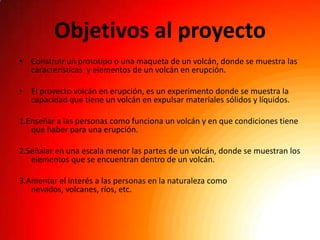 Objetivos al proyecto
• Construir un prototipo o una maqueta de un volcán, donde se muestra las
  características y elementos de un volcán en erupción.

• El proyecto volcán en erupción, es un experimento donde se muestra la
  capacidad que tiene un volcán en expulsar materiales sólidos y líquidos.

1.Enseñar a las personas como funciona un volcán y en que condiciones tiene
   que haber para una erupción.

2.Señalar en una escala menor las partes de un volcán, donde se muestran los
   elementos que se encuentran dentro de un volcán.

3.Amentar el interés a las personas en la naturaleza como
   nevados, volcanes, ríos, etc.
 