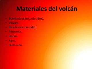 Materiales del volcán
•   Botella de plástico de 35mL.
•   Vinagre.
•   Bicarbonato de sodio.
•   Pimentón.
•   Harina.
•   Agua.
•   Hielo seco.
 