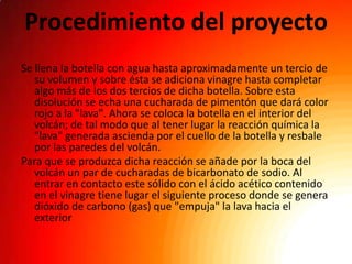 Procedimiento del proyecto
Se llena la botella con agua hasta aproximadamente un tercio de
   su volumen y sobre ésta se adiciona vinagre hasta completar
   algo más de los dos tercios de dicha botella. Sobre esta
   disolución se echa una cucharada de pimentón que dará color
   rojo a la "lava". Ahora se coloca la botella en el interior del
   volcán; de tal modo que al tener lugar la reacción química la
   "lava" generada ascienda por el cuello de la botella y resbale
   por las paredes del volcán.
Para que se produzca dicha reacción se añade por la boca del
   volcán un par de cucharadas de bicarbonato de sodio. Al
   entrar en contacto este sólido con el ácido acético contenido
   en el vinagre tiene lugar el siguiente proceso donde se genera
   dióxido de carbono (gas) que "empuja" la lava hacia el
   exterior
 