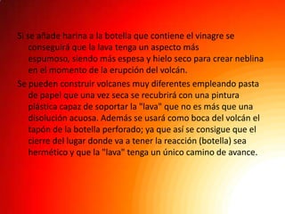 Si se añade harina a la botella que contiene el vinagre se
    conseguirá que la lava tenga un aspecto más
    espumoso, siendo más espesa y hielo seco para crear neblina
    en el momento de la erupción del volcán.
Se pueden construir volcanes muy diferentes empleando pasta
    de papel que una vez seca se recubrirá con una pintura
    plástica capaz de soportar la "lava" que no es más que una
    disolución acuosa. Además se usará como boca del volcán el
    tapón de la botella perforado; ya que así se consigue que el
    cierre del lugar donde va a tener la reacción (botella) sea
    hermético y que la "lava" tenga un único camino de avance.
 