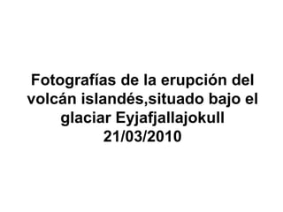 Fotografías de la erupción del
volcán islandés,situado bajo el
    glaciar Eyjafjallajokull
           21/03/2010
 