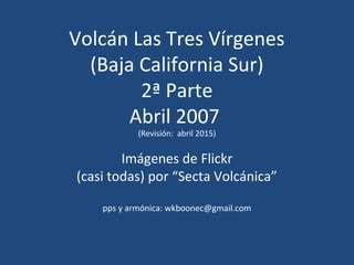 Volcán Las Tres Vírgenes
(Baja California Sur)
2ª Parte
Abril 2007
(Revisión: abril 2015)
Imágenes de Flickr
(casi todas) por “Secta Volcánica”
pps y armónica: wkboonec@gmail.com
 