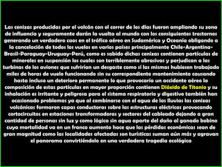 Las cenizas producidas por el volcán con el correr de los días fueron ampliando su zona de influencia y seguramente darán la vuelta al mundo con los consiguientes trastornos generando un verdadero caos en el tráfico aéreo en Sudamérica y Oceanía obligando a la cancelación de todos los vuelos en varios países principalmente Chile-Argentina-Brasil-Paraguay-Uruguay-Perú, como es sabido dichas cenizas contienen partículas de minerales en suspensión los cuales son terriblemente abrasivas y perjudican a las turbinas de los aviones que sufrirían un desgaste como sí las mismas hubiesen trabajado miles de horas de vuelo funcionando sin su correspondiente mantenimiento causando hasta incluso un deterioro permanente lo que provocaría un accidente aéreo la composición de estas partículas en mayor proporción contienen Dióxido de Titanio y su inhalación es irritante y peligrosa para el sistema respiratorio y digestivo también han ocasionado problemas ya que al combinarse con el agua de las lluvias las cenizas volcánicas formaron capas conductoras sobre las estructuras eléctricas provocando cortocircuitos en estaciones transformadoras y sectores del cableado dejando a gran cantidad de personas sin luz y como lógica sin agua aparte del daño al ganado bobino cuya mortalidad va en un franco aumento hace que las pérdidas económicas sean de gran magnitud como las localidades afectadas son turísticas suman aún más y agravan el panorama convirtiéndolo en una verdadera tragedia ecológica