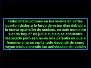 Hubo interrupciones en los vuelos en varias oportunidades a lo largo de estos días debido a la nueva aparición de cenizas, en este momento siendo hoy 27 de junio el cielo se encuentra despejado pero eso no es una garantía de que el fenómeno no se repita todo depende de cómo vayan evolucionando las actividades del volcán
