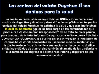 La comisión nacional de energía atómica CNEA y otros numerosos medios de Argentina y de otros países difundieron públicamente que las cenizas del volcán Puyehue no dañaban la salud y que eran inofensivas lo cuál es incorrecto ¿quién se hará cargo de las enfermedades que producirá esta declaración irresponsable? No se trata de crear pánico, pero tampoco de brindar información equivocada así lo expreso FUNAM y CONCIENCIA  SOLIDARIA  los que recomiendan “reducir la inhalación de cenizas hasta donde sea posible es una buena medida sanitaria” y el impacto se debe “no solamente a sustancias de riesgo como el sílice cristalino y dióxido de titanio- sino también al tamaño de las partículas y a la cantidad que ingresa al sistema respiratorio y digestivo de las personas expuestas”Las cenizas del volcán Puyehue SÍ son dañinas para la salud 
