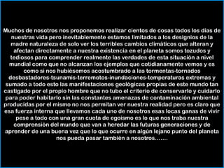 Muchos de nosotros nos proponemos realizar cientos de cosas todos los días de nuestras vida pero inevitablemente estamos limitados a los designios de la madre naturaleza de solo ver los terribles cambios climáticos que alteran y afectan directamente a nuestra existencia en el planeta somos tozudos y tediosos para comprender realmente las verdades de esta situación a nivel mundial como que no alcanzan los ejemplos que cotidianamente vemos y es como si nos hubiésemos acostumbrado a las tormentas-tornados desbastadores-tsunamis-terremotos-inundaciones-temperaturas extremas y sumado a todo esto las manifestaciones geológicas propias de este mundo tan castigado por el propio hombre que no tubo el criterio de conservarlo y cuidarlo para poder habitarlo sin las constantes amenazas de contaminación ambiental  producidas por el mismo no nos permitan ver nuestra realidad pero es claro que esa fuerza interna que llevamos cada uno de nosotros esas locas ganas de vivir pese a todo con una gran cuota de egoísmo es lo que nos traba nuestra comprensión del mundo que van a heredar las futuras generaciones y de aprender de una buena vez que lo que ocurre en algún lejano punto del planeta nos pueda pasar también a nosotros…….