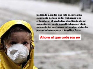 Dedicado para los que solo encontraron solamente belleza en las imágenes y no entendieron el verdadero significado de mi presentación gente superficial que en algún momento tal vez fueron mis amigos virtuales y especialmente para ti Angélica B...... Ahora el que arde soy yo