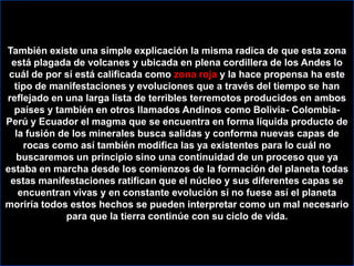 También existe una simple explicación la misma radica de que esta zona está plagada de volcanes y ubicada en plena cordillera de los Andes lo cuál de por sí está calificada como zona roja y la hace propensa ha este tipo de manifestaciones y evoluciones que a través del tiempo se han reflejado en una larga lista de terribles terremotos producidos en ambos países y también en otros llamados Andinos como Bolivia- Colombia-  Perú y Ecuador el magma que se encuentra en forma líquida producto de la fusión de los minerales busca salidas y conforma nuevas capas de rocas como así también modifica las ya existentes para lo cuál no buscaremos un principio sino una continuidad de un proceso que ya estaba en marcha desde los comienzos de la formación del planeta todas estas manifestaciones ratifican que el núcleo y sus diferentes capas se encuentran vivas y en constante evolución sí no fuese así el planeta moriría todos estos hechos se pueden interpretar como un mal necesario para que la tierra continúe con su ciclo de vida.