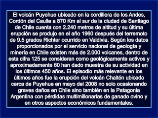 El volcán Puyehue ubicado en la cordillera de los Andes, Cordón del Caulle a 870 Km al sur de la ciudad de Santiago de Chile cuenta con 2.240 metros de altitud y su última erupción se produjo en el año 1960 después del terremoto de 9.5 grados Richter ocurrido en Valdivia. Según los datos proporcionados por el servicio nacional de geología y minería en Chile existen más de 2.000 volcanes, dentro de esta cifra 125 se consideran como geológicamente activos y aproximadamente 60 han dado muestra de su actividad en los últimos 450 años. El episodio más relevante en los últimos años fue la erupción del volcán Chaitén ubicado cerca de Puyehue en mayo del 2008 no solo ocasionando graves daños en Chile sino también en la Patagonia Argentina con pérdidas multimillonarias de ganado ovino y en otros aspectos económicos fundamentales.                                            