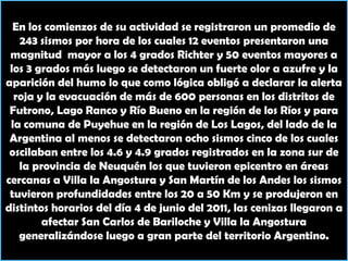En los comienzos de su actividad se registraron un promedio de 243 sismos por hora de los cuales 12 eventos presentaron una magnitud  mayor a los 4 grados Richter y 50 eventos mayores a los 3 grados más luego se detectaron un fuerte olor a azufre y la aparición del humo lo que como lógica obligó a declarar la alerta roja y la evacuación de más de 600 personas en los distritos de Futrono, Lago Ranco y Río Bueno en la región de los Ríos y para la comuna de Puyehue en la región de Los Lagos, del lado de la Argentina al menos se detectaron ocho sismos cinco de los cuales oscilaban entre los 4.6 y 4.9 grados registrados en la zona sur de la provincia de Neuquén los que tuvieron epicentro en áreas cercanas a Villa la Angostura y San Martín de los Andes los sismos tuvieron profundidades entre los 20 a 50 Km y se produjeron en distintos horarios del día 4 de junio del 2011, las cenizas llegaron a afectar San Carlos de Bariloche y Villa la Angostura generalizándose luego a gran parte del territorio Argentino.