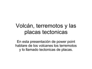 Volcán, terremotos y las placas tectonicas En esta presentación de power point hablare de los volcanes los terremotos y lo llamado tectonicas de placas. 