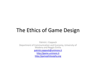 The Ethics of Game Design Patrick J. Coppock Department of Communication and Economy, University of Modena and Reggio Emilia patrick.coppock@unimore.it http://game.unimore.it http://gamephilosophy.org 