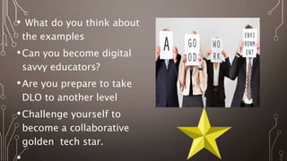 • What do you think about
the examples
•Can you become digital
savvy educators?
•Are you prepare to take
DLO to another level
•Challenge yourself to
become a collaborative
golden tech star.
 