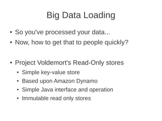 Big Data Loading
● So you've processed your data...
● Now, how to get that to people quickly?
● Project Voldemort's Read-Only stores
● Simple key-value store
● Based upon Amazon Dynamo
● Simple Java interface and operation
● Immutable read only stores