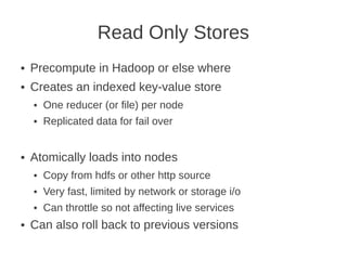 Read Only Stores
● Precompute in Hadoop or else where
● Creates an indexed key-value store
● One reducer (or file) per node
● Replicated data for fail over
● Atomically loads into nodes
● Copy from hdfs or other http source
● Very fast, limited by network or storage i/o
● Can throttle so not affecting live services
● Can also roll back to previous versions