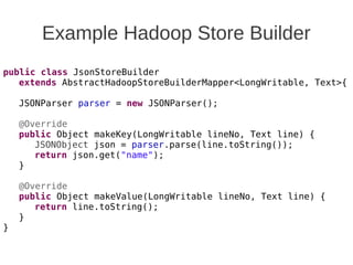 Example Hadoop Store Builder
public class JsonStoreBuilder
extends AbstractHadoopStoreBuilderMapper<LongWritable, Text>{
JSONParser parser = new JSONParser();
@Override
public Object makeKey(LongWritable lineNo, Text line) {
JSONObject json = parser.parse(line.toString());
return json.get("name");
}
@Override
public Object makeValue(LongWritable lineNo, Text line) {
return line.toString();
}
}