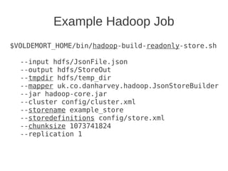 Example Hadoop Job
$VOLDEMORT_HOME/bin/hadoop-build-readonly-store.sh
--input hdfs/JsonFile.json
--output hdfs/StoreOut
--tmpdir hdfs/temp_dir
--mapper uk.co.danharvey.hadoop.JsonStoreBuilder
--jar hadoop-core.jar
--cluster config/cluster.xml
--storename example_store
--storedefinitions config/store.xml
--chunksize 1073741824
--replication 1