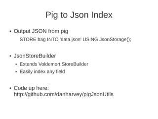 Pig to Json Index
● Output JSON from pig
STORE bag INTO 'data.json' USING JsonStorage();
● JsonStoreBuilder
● Extends Voldemort StoreBuilder
● Easily index any field
● Code up here:
http://github.com/danharvey/pigJsonUtils