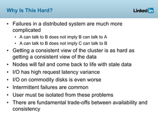 Why Is This Hard?

• Failures in a distributed system are much more
  complicated
   • A can talk to B does not imply B can talk to A
   • A can talk to B does not imply C can talk to B
• Getting a consistent view of the cluster is as hard as
  getting a consistent view of the data
• Nodes will fail and come back to life with stale data
• I/O has high request latency variance
• I/O on commodity disks is even worse
• Intermittent failures are common
• User must be isolated from these problems
• There are fundamental trade-offs between availability and
  consistency
 