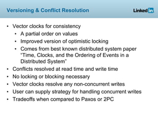 Versioning & Conflict Resolution


• Vector clocks for consistency
   • A partial order on values
   • Improved version of optimistic locking
   • Comes from best known distributed system paper
     “Time, Clocks, and the Ordering of Events in a
     Distributed System”
• Conflicts resolved at read time and write time
• No locking or blocking necessary
• Vector clocks resolve any non-concurrent writes
• User can supply strategy for handling concurrent writes
• Tradeoffs when compared to Paxos or 2PC
 