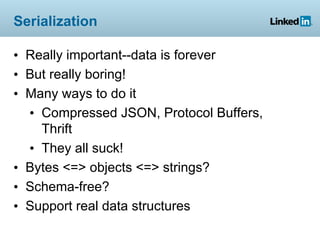 Serialization

• Really important--data is forever
• But really boring!
• Many ways to do it
  • Compressed JSON, Protocol Buffers,
    Thrift
  • They all suck!
• Bytes <=> objects <=> strings?
• Schema-free?
• Support real data structures
 