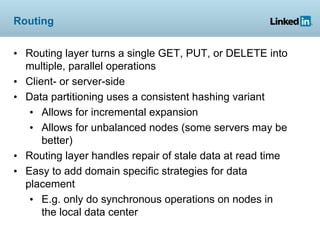 Routing


• Routing layer turns a single GET, PUT, or DELETE into
  multiple, parallel operations
• Client- or server-side
• Data partitioning uses a consistent hashing variant
   • Allows for incremental expansion
   • Allows for unbalanced nodes (some servers may be
      better)
• Routing layer handles repair of stale data at read time
• Easy to add domain specific strategies for data
  placement
   • E.g. only do synchronous operations on nodes in
      the local data center
 