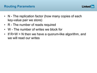 Routing Parameters


• N - The replication factor (how many copies of each
  key-value pair we store)
• R - The number of reads required
• W - The number of writes we block for
• If R+W > N then we have a quorum-like algorithm, and
  we will read our writes
 
