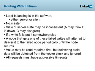 Routing With Failures


• Load balancing is in the software
     • either server or client
• No master
• View of server state may be inconsistent (A may think B
is down, C may disagree)
• If a write fails put it somewhere else
• A node that gets one of these failed writes will attempt to
deliver it to the failed node periodically until the node
returns
• Value may be read-repaired first, but delivering stale
data will be detected from the vector clock and ignored
• All requests must have aggressive timeouts
 