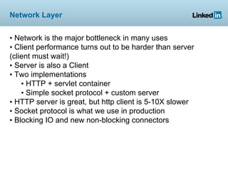 Network Layer


• Network is the major bottleneck in many uses
• Client performance turns out to be harder than server
(client must wait!)
• Server is also a Client
• Two implementations
    • HTTP + servlet container
    • Simple socket protocol + custom server
• HTTP server is great, but http client is 5-10X slower
• Socket protocol is what we use in production
• Blocking IO and new non-blocking connectors
 